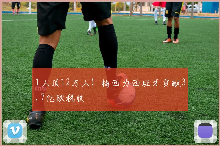 1人顶12万人！梅西为西班牙贡献3.7亿欧税收