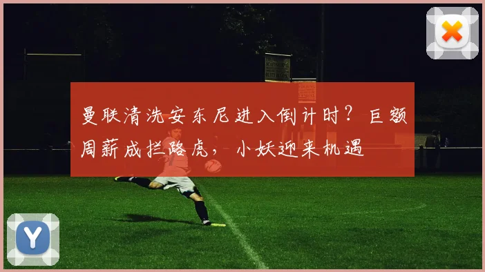 曼联清洗安东尼进入倒计时？巨额周薪成拦路虎，小妖迎来机遇