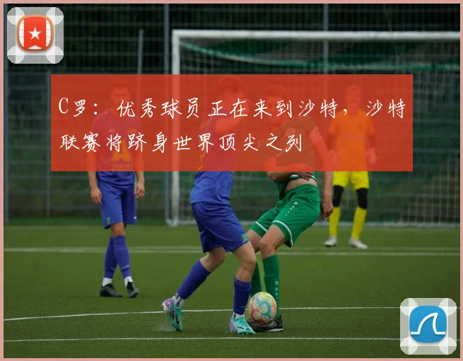 C罗：优秀球员正在来到沙特，沙特联赛将跻身世界顶尖之列