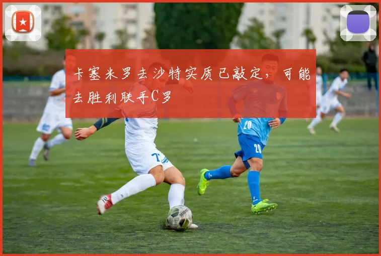 卡塞米罗去沙特实质已敲定，可能去胜利联手C罗