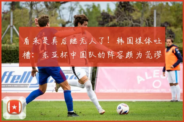 看来是真后继无人了！韩国媒体吐槽：东亚杯中国队的阵容颇为荒谬