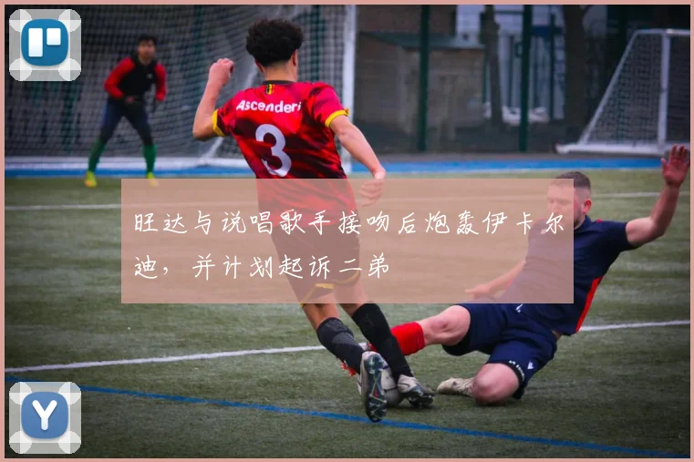 旺达与说唱歌手接吻后炮轰伊卡尔迪，并计划起诉二弟