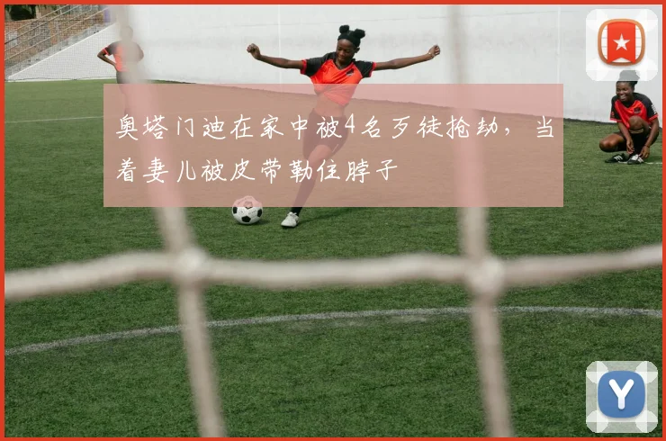 奥塔门迪在家中被4名歹徒抢劫，当着妻儿被皮带勒住脖子
