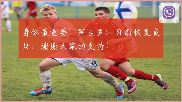 身体最重要！阿圭罗：目前恢复良好，谢谢大家的支持！