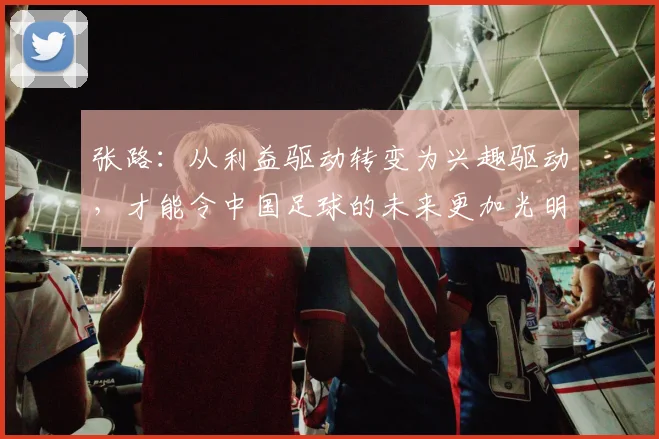 张路：从利益驱动转变为兴趣驱动，才能令中国足球的未来更加光明
