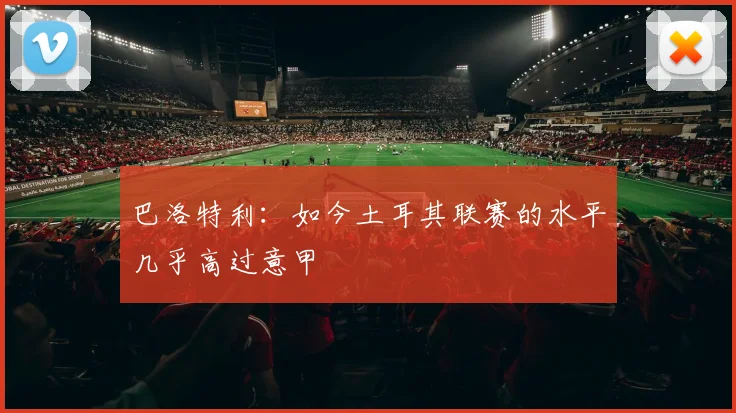 巴洛特利：如今土耳其联赛的水平几乎高过意甲