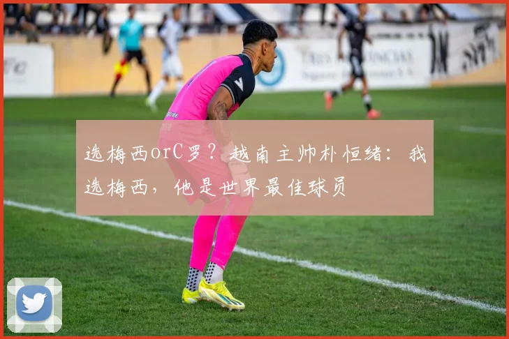 选梅西orC罗？越南主帅朴恒绪：我选梅西，他是世界最佳球员