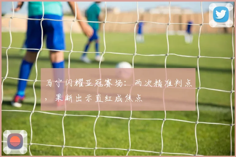 马宁闪耀亚冠赛场：两次精准判点，果断出示直红成焦点