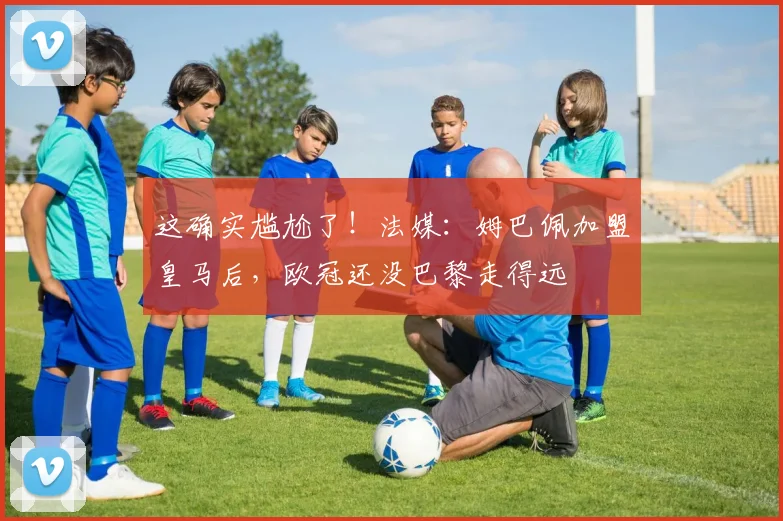 这确实尴尬了！法媒：姆巴佩加盟皇马后，欧冠还没巴黎走得远