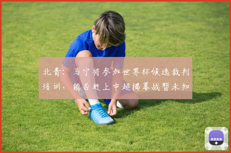 北青：马宁将参加世界杯候选裁判培训，能否赶上中超揭幕战暂未知