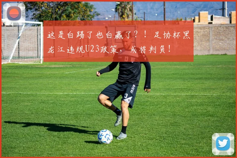 这是白踢了也白赢了？！足协杯黑龙江违规U23政策，或将判负！
