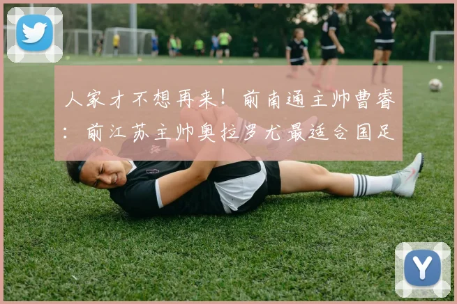 人家才不想再来！前南通主帅曹睿：前江苏主帅奥拉罗尤最适合国足