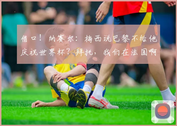 借口！纳赛尔：梅西说巴黎不给他庆祝世界杯？拜托，我们在法国啊