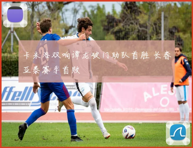 卡米洛双响谭龙破门助队首胜 长春亚泰赛季首败
