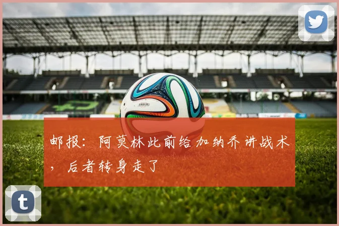 邮报：阿莫林此前给加纳乔讲战术，后者转身走了