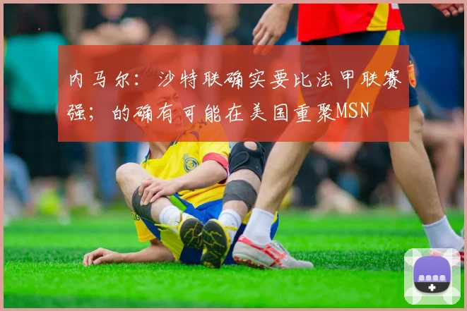 内马尔：沙特联确实要比法甲联赛强；的确有可能在美国重聚MSN