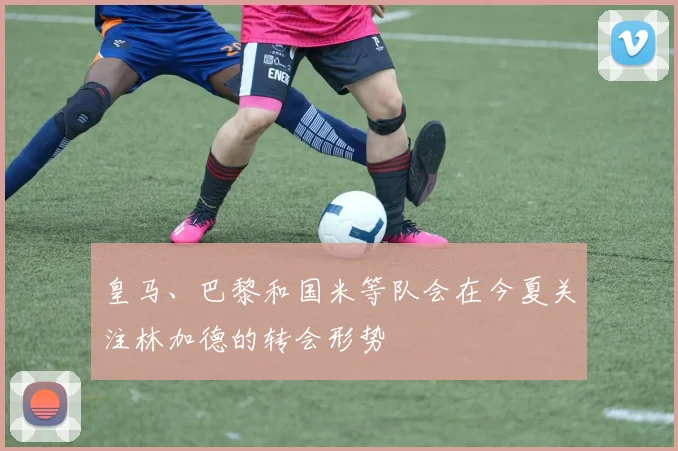皇马、巴黎和国米等队会在今夏关注林加德的转会形势