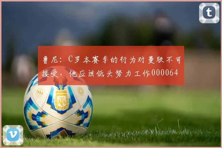 鲁尼：C罗本赛季的行为对曼联不可接受，他应该低头努力工作0000644