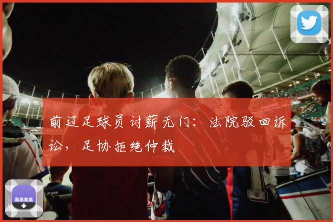 前辽足球员讨薪无门：法院驳回诉讼，足协拒绝仲裁