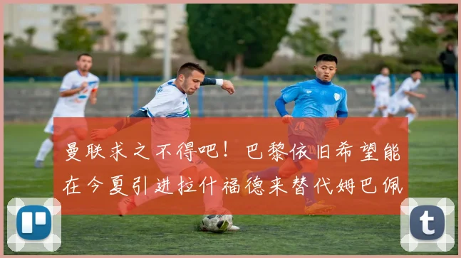 曼联求之不得吧！巴黎依旧希望能在今夏引进拉什福德来替代姆巴佩