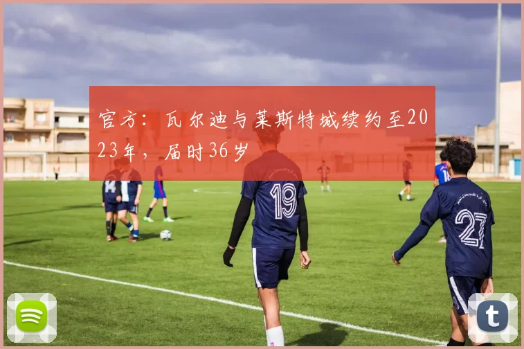 官方：瓦尔迪与莱斯特城续约至2023年，届时36岁