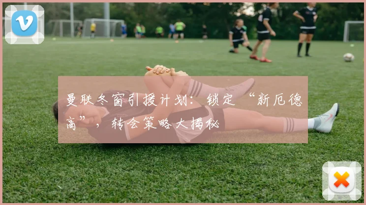 曼联冬窗引援计划：锁定 “新厄德高”，转会策略大揭秘