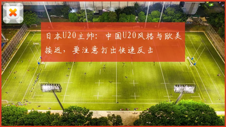 日本U20主帅：中国U20风格与欧美接近，要注意打出快速反击