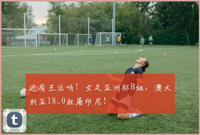 还有王法吗！女足亚洲杯B组，澳大利亚18_0狂屠印尼！