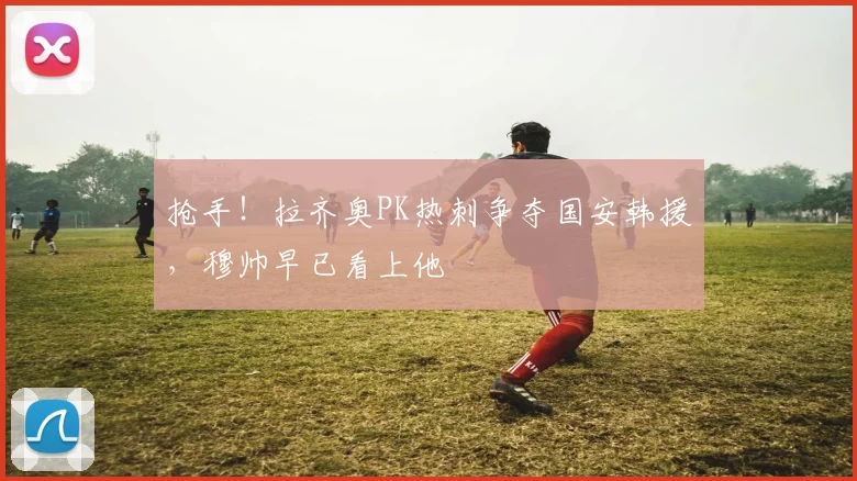 抢手！拉齐奥PK热刺争夺国安韩援，穆帅早已看上他