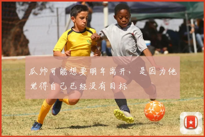瓜帅可能想要明年离开，是因为他觉得自己已经没有目标