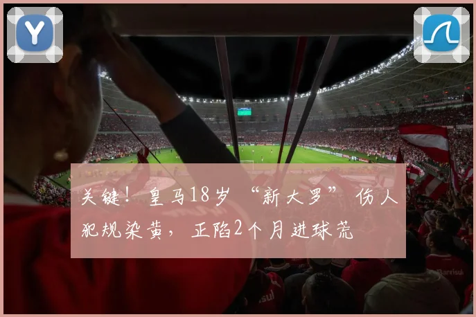 关键！皇马18岁 “新大罗” 伤人犯规染黄，正陷2个月进球荒