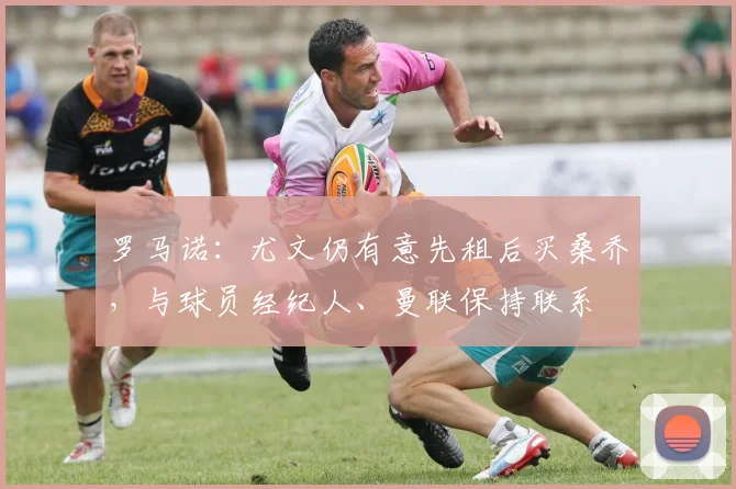 罗马诺：尤文仍有意先租后买桑乔，与球员经纪人、曼联保持联系