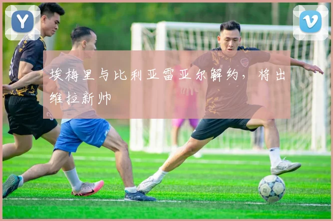 埃梅里与比利亚雷亚尔解约，将出维拉新帅