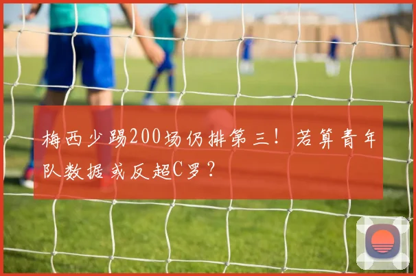 梅西少踢200场仍排第三！若算青年队数据或反超C罗？