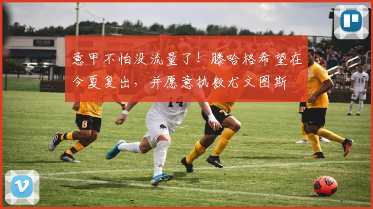 意甲不怕没流量了！滕哈格希望在今夏复出，并愿意执教尤文图斯