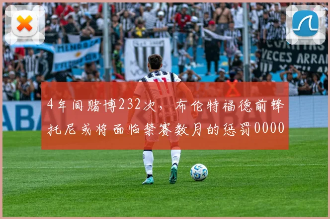 4年间赌博232次，布伦特福德前锋托尼或将面临禁赛数月的惩罚0000644