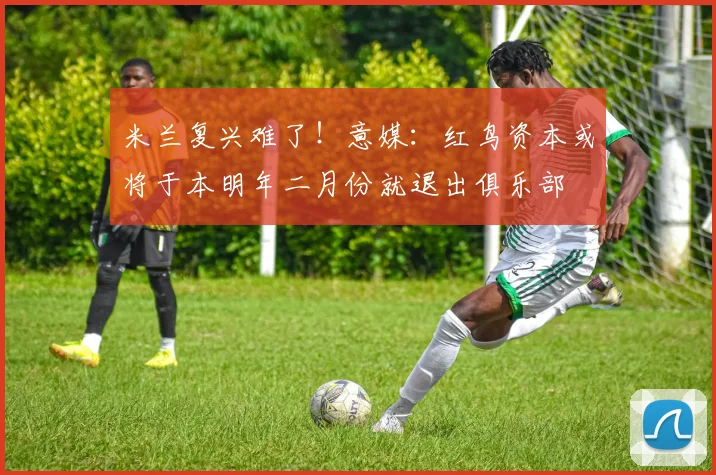米兰复兴难了！意媒：红鸟资本或将于本明年二月份就退出俱乐部