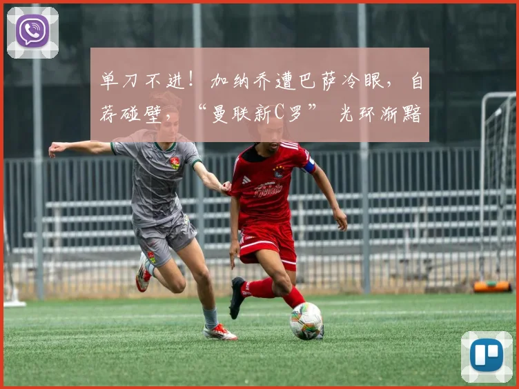 单刀不进！加纳乔遭巴萨冷眼，自荐碰壁，“曼联新C罗” 光环渐黯
