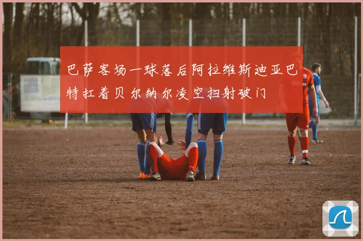 巴萨客场一球落后阿拉维斯迪亚巴特扛着贝尔纳尔凌空扫射破门